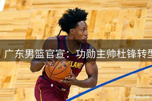 广东男篮官宣：功勋主帅杜锋转型成总教练 新教练组组建仍在推进