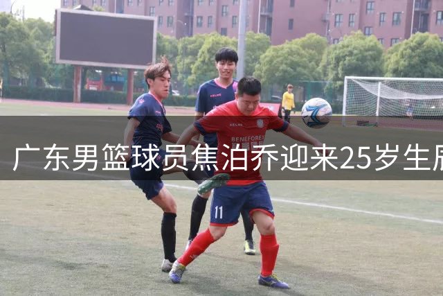 广东男篮球员焦泊乔迎来25岁生辰